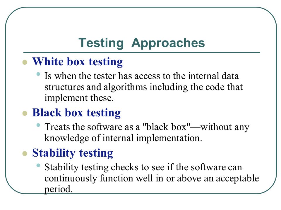 Testing Approaches White box testing Is when the tester has access to the internal data structures and algorithms including the code that implement these.