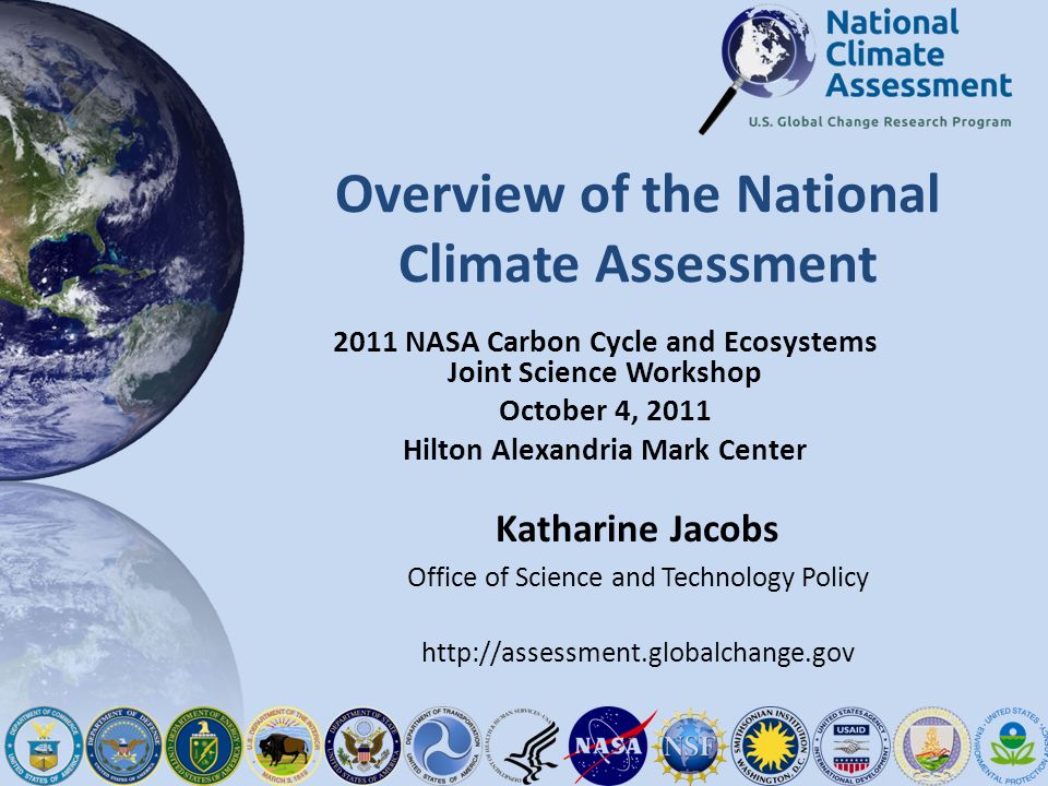 Overview of the National Climate Assessment 2011 NASA Carbon Cycle and Ecosystems Joint Science Workshop October 4, 2011 Hilton Alexandria Mark Center Katharine Jacobs Office of Science and Technology Policy