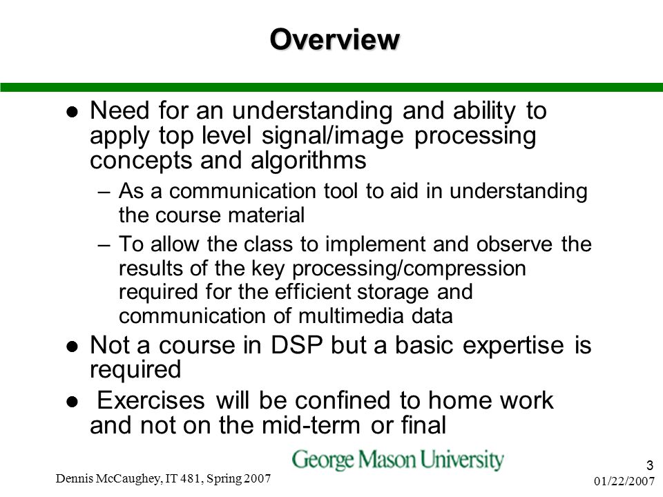 01/22/2007 Dennis McCaughey, IT 481, Spring Overview Need for an understanding and ability to apply top level signal/image processing concepts and algorithms –As a communication tool to aid in understanding the course material –To allow the class to implement and observe the results of the key processing/compression required for the efficient storage and communication of multimedia data Not a course in DSP but a basic expertise is required Exercises will be confined to home work and not on the mid-term or final