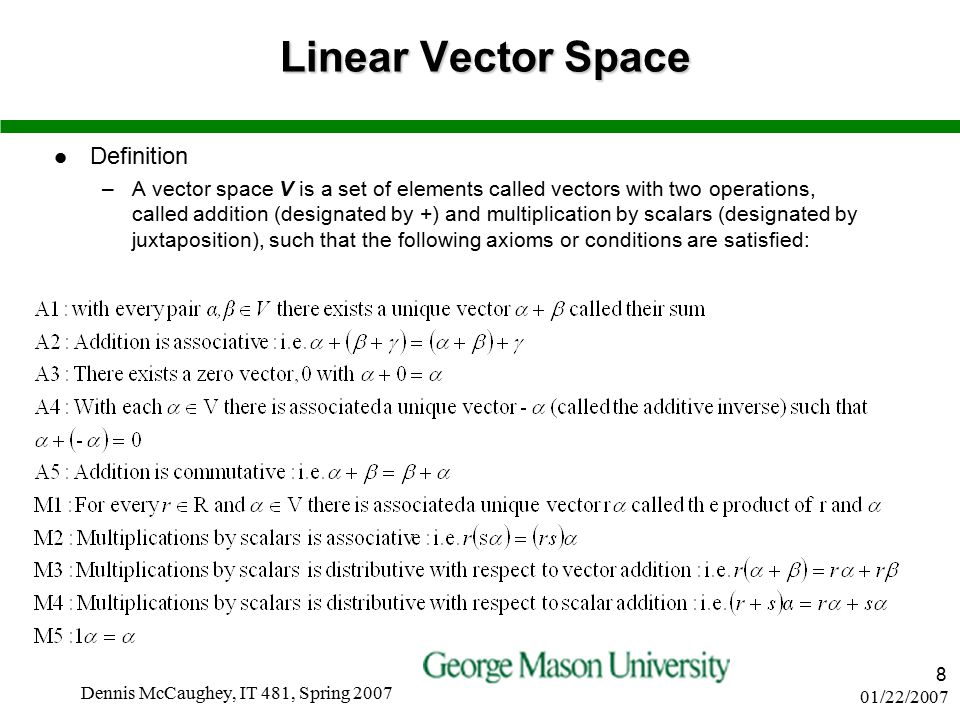 01/22/2007 Dennis McCaughey, IT 481, Spring Linear Vector Space Definition –A vector space V is a set of elements called vectors with two operations, called addition (designated by +) and multiplication by scalars (designated by juxtaposition), such that the following axioms or conditions are satisfied: