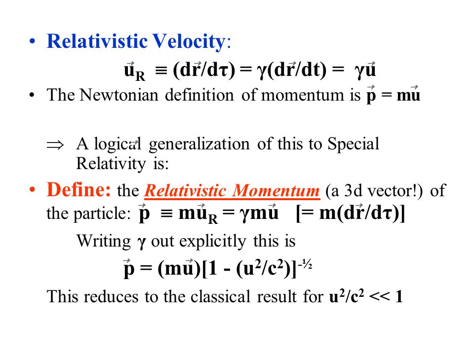 Relativistic Velocity: u R  (dr/dτ) = γ(dr/dt) = γu The Newtonian definition of momentum is p = mu  A logical generalization of this to Special Relativity is: Define: the Relativistic Momentum (a 3d vector!) of the particle: p  mu R = γmu [= m(dr/dτ)] Writing γ out explicitly this is p = (mu)[1 - (u 2 /c 2 )] -½ This reduces to the classical result for u 2 /c 2 << 1