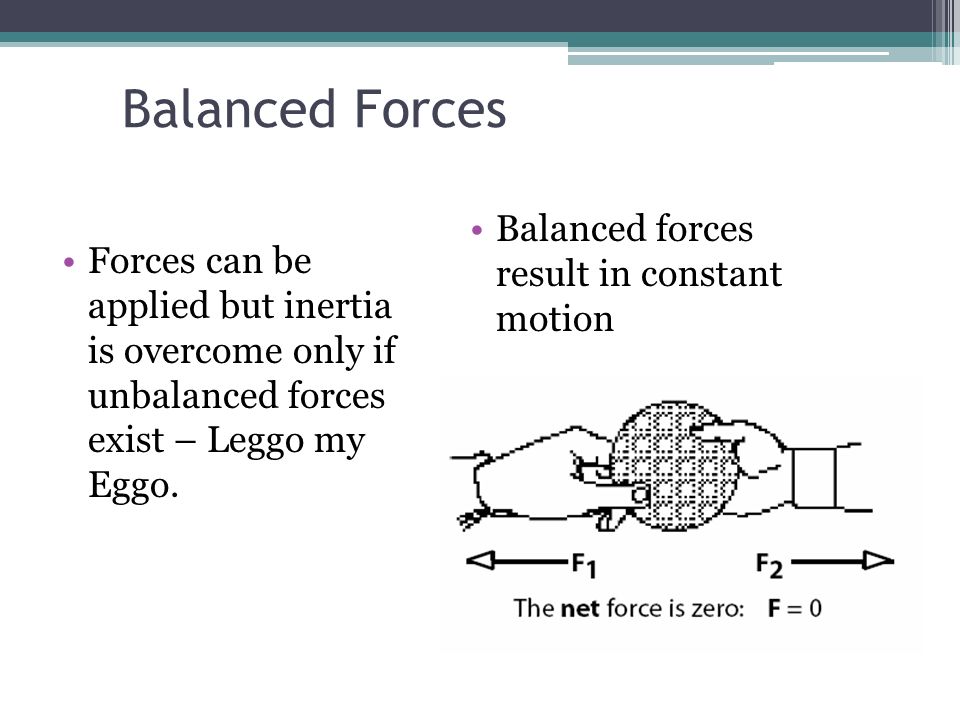 Balanced Forces Balanced forces result in constant motion Forces can be applied but inertia is overcome only if unbalanced forces exist – Leggo my Eggo.