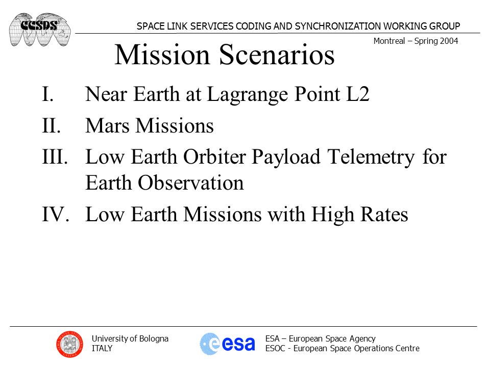 Montreal – Spring 2004 SPACE LINK SERVICES CODING AND SYNCHRONIZATION WORKING GROUP University of Bologna ITALY ESA – European Space Agency ESOC - European Space Operations Centre Mission Scenarios I.Near Earth at Lagrange Point L2 II.Mars Missions III.Low Earth Orbiter Payload Telemetry for Earth Observation IV.Low Earth Missions with High Rates