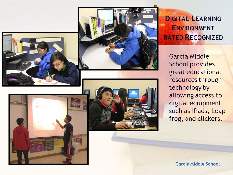 D IGITAL L EARNING E NVIRONMENT RATED R ECOGNIZED Garcia Middle School provides great educational resources through technology by allowing access to digital equipment such as IPads, Leap frog, and clickers.