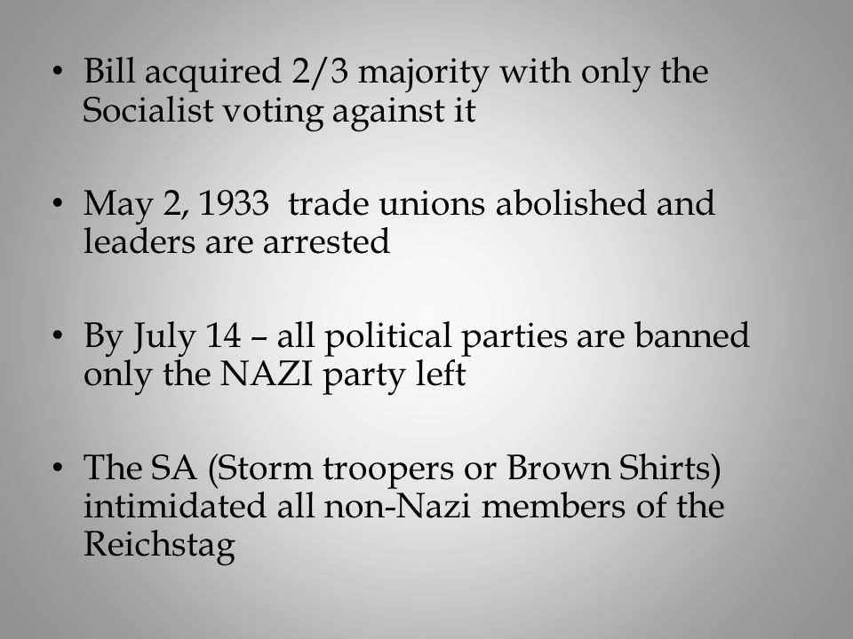 Bill acquired 2/3 majority with only the Socialist voting against it May 2, 1933 trade unions abolished and leaders are arrested By July 14 – all political parties are banned only the NAZI party left The SA (Storm troopers or Brown Shirts) intimidated all non-Nazi members of the Reichstag