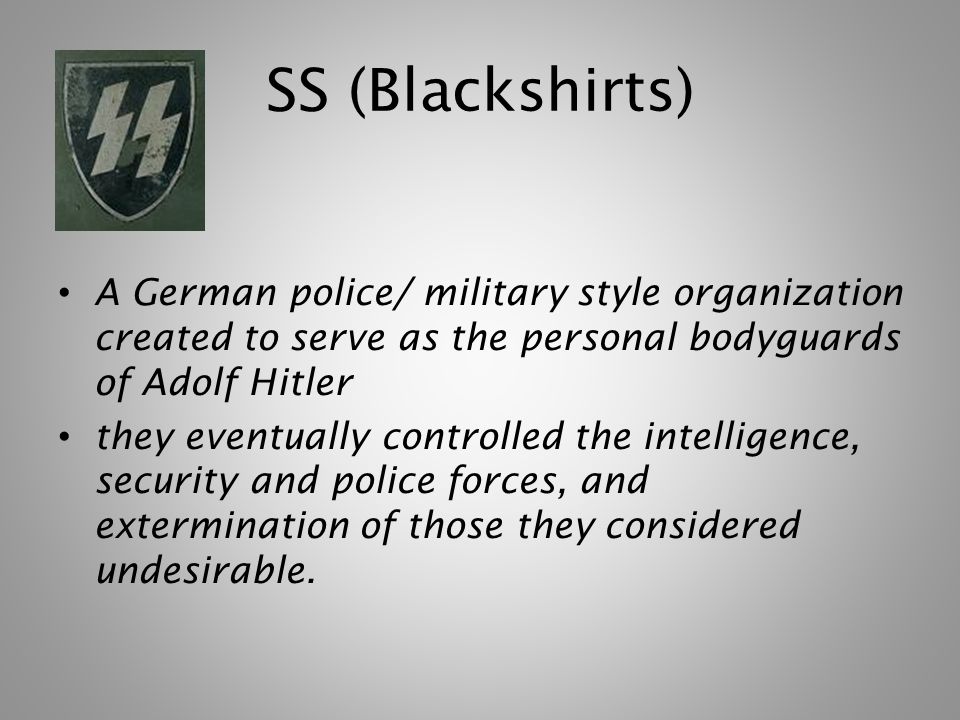 SS (Blackshirts) A German police/ military style organization created to serve as the personal bodyguards of Adolf Hitler they eventually controlled the intelligence, security and police forces, and extermination of those they considered undesirable.