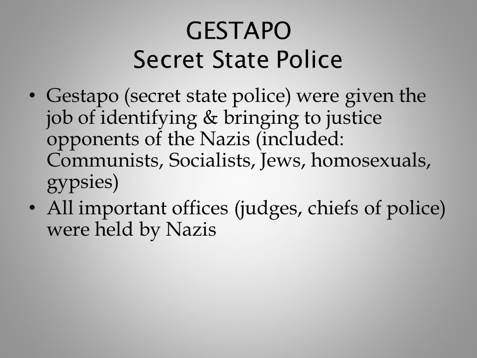 GESTAPO Secret State Police Gestapo (secret state police) were given the job of identifying & bringing to justice opponents of the Nazis (included: Communists, Socialists, Jews, homosexuals, gypsies) All important offices (judges, chiefs of police) were held by Nazis