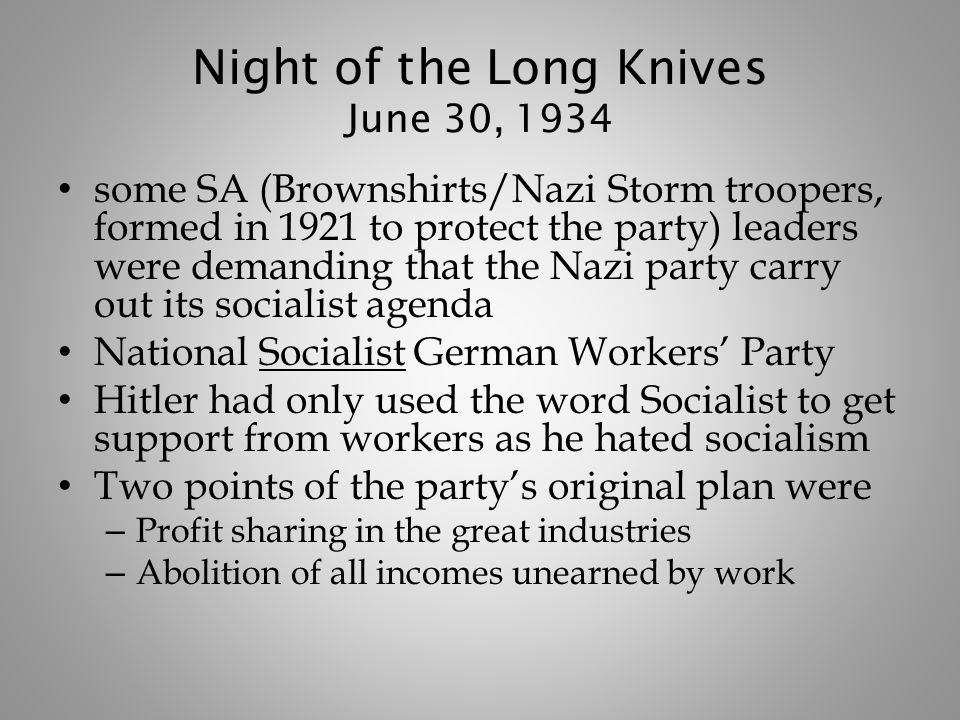 Night of the Long Knives June 30, 1934 some SA (Brownshirts/Nazi Storm troopers, formed in 1921 to protect the party) leaders were demanding that the Nazi party carry out its socialist agenda National Socialist German Workers’ Party Hitler had only used the word Socialist to get support from workers as he hated socialism Two points of the party’s original plan were – Profit sharing in the great industries – Abolition of all incomes unearned by work