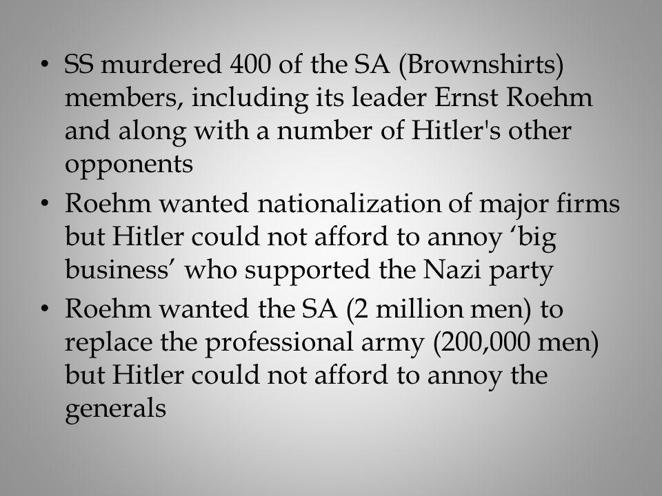 SS murdered 400 of the SA (Brownshirts) members, including its leader Ernst Roehm and along with a number of Hitler s other opponents Roehm wanted nationalization of major firms but Hitler could not afford to annoy ‘big business’ who supported the Nazi party Roehm wanted the SA (2 million men) to replace the professional army (200,000 men) but Hitler could not afford to annoy the generals