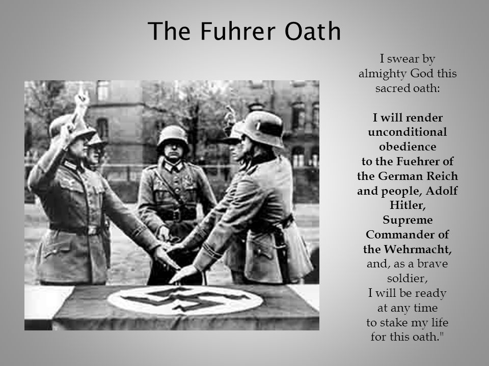 The Fuhrer Oath I swear by almighty God this sacred oath: I will render unconditional obedience to the Fuehrer of the German Reich and people, Adolf Hitler, Supreme Commander of the Wehrmacht, and, as a brave soldier, I will be ready at any time to stake my life for this oath.