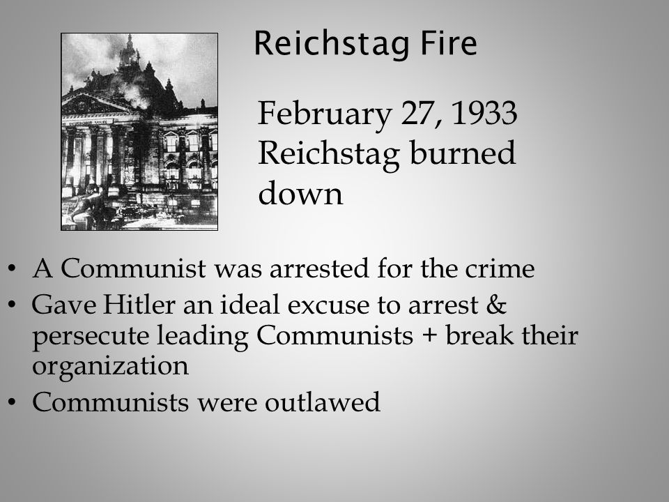 Reichstag Fire A Communist was arrested for the crime Gave Hitler an ideal excuse to arrest & persecute leading Communists + break their organization Communists were outlawed February 27, 1933 Reichstag burned down