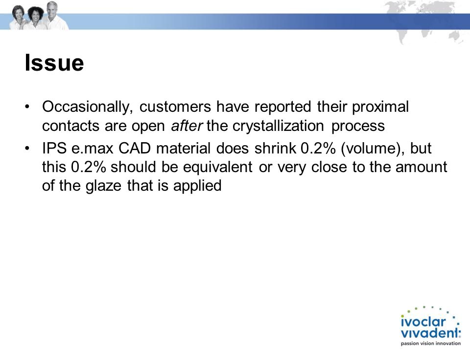 Issue Occasionally, customers have reported their proximal contacts are open after the crystallization process IPS e.max CAD material does shrink 0.2% (volume), but this 0.2% should be equivalent or very close to the amount of the glaze that is applied