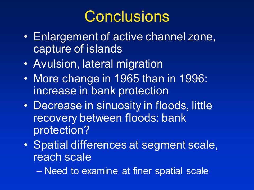 Conclusions Enlargement of active channel zone, capture of islands Avulsion, lateral migration More change in 1965 than in 1996: increase in bank protection Decrease in sinuosity in floods, little recovery between floods: bank protection.