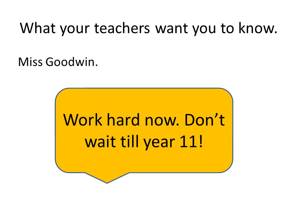 What your teachers want you to know. Miss Goodwin. Work hard now. Don’t wait till year 11!