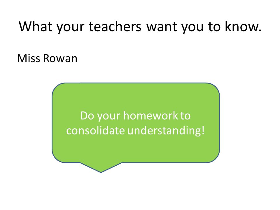 What your teachers want you to know. Miss Rowan Do your homework to consolidate understanding!