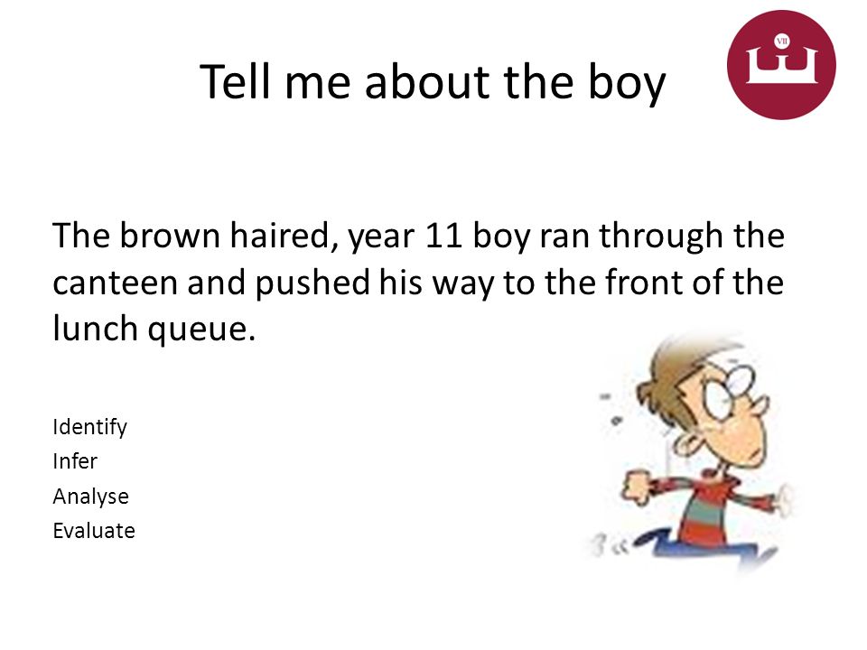 Tell me about the boy The brown haired, year 11 boy ran through the canteen and pushed his way to the front of the lunch queue.