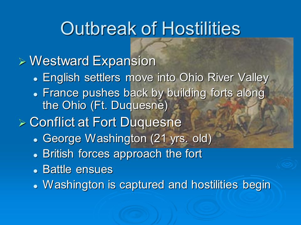 Outbreak of Hostilities  Westward Expansion English settlers move into Ohio River Valley English settlers move into Ohio River Valley France pushes back by building forts along the Ohio (Ft.