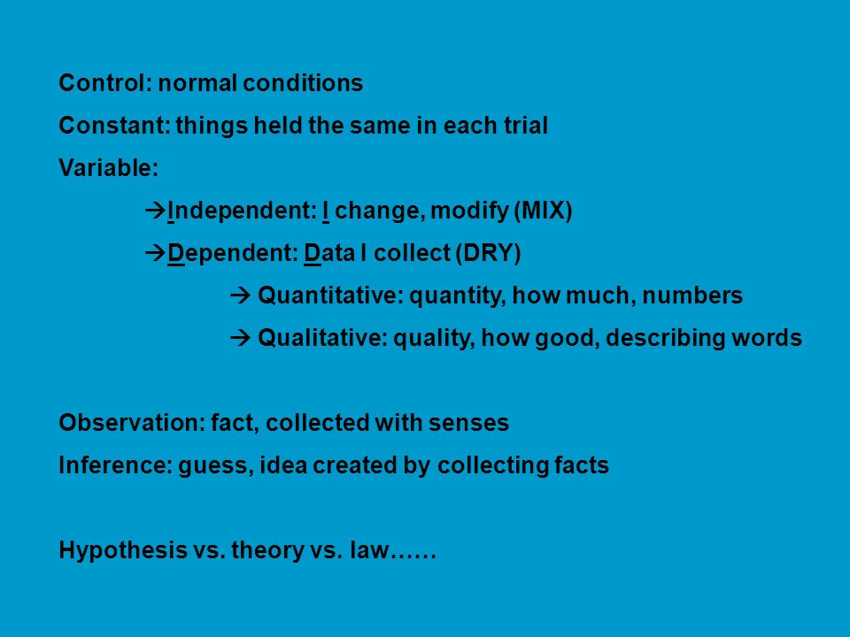 Control: normal conditions Constant: things held the same in each trial Variable:  Independent: I change, modify (MIX)  Dependent: Data I collect (DRY)  Quantitative: quantity, how much, numbers  Qualitative: quality, how good, describing words Observation: fact, collected with senses Inference: guess, idea created by collecting facts Hypothesis vs.