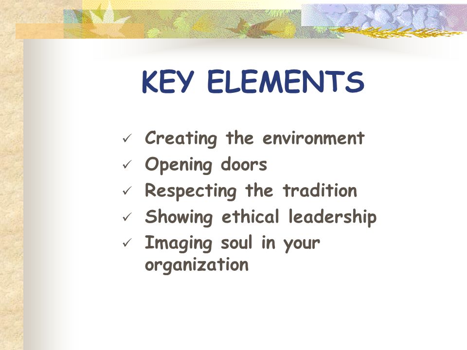 KEY ELEMENTS Creating the environment Opening doors Respecting the tradition Showing ethical leadership Imaging soul in your organization