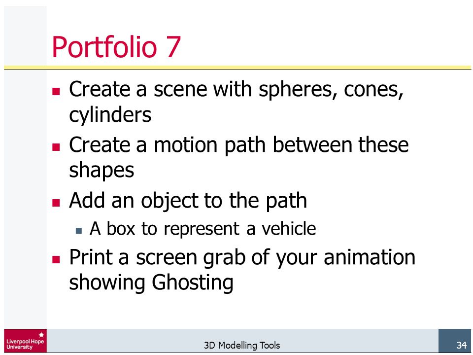 3D Modelling Tools 34 Portfolio 7 Create a scene with spheres, cones, cylinders Create a motion path between these shapes Add an object to the path A box to represent a vehicle Print a screen grab of your animation showing Ghosting
