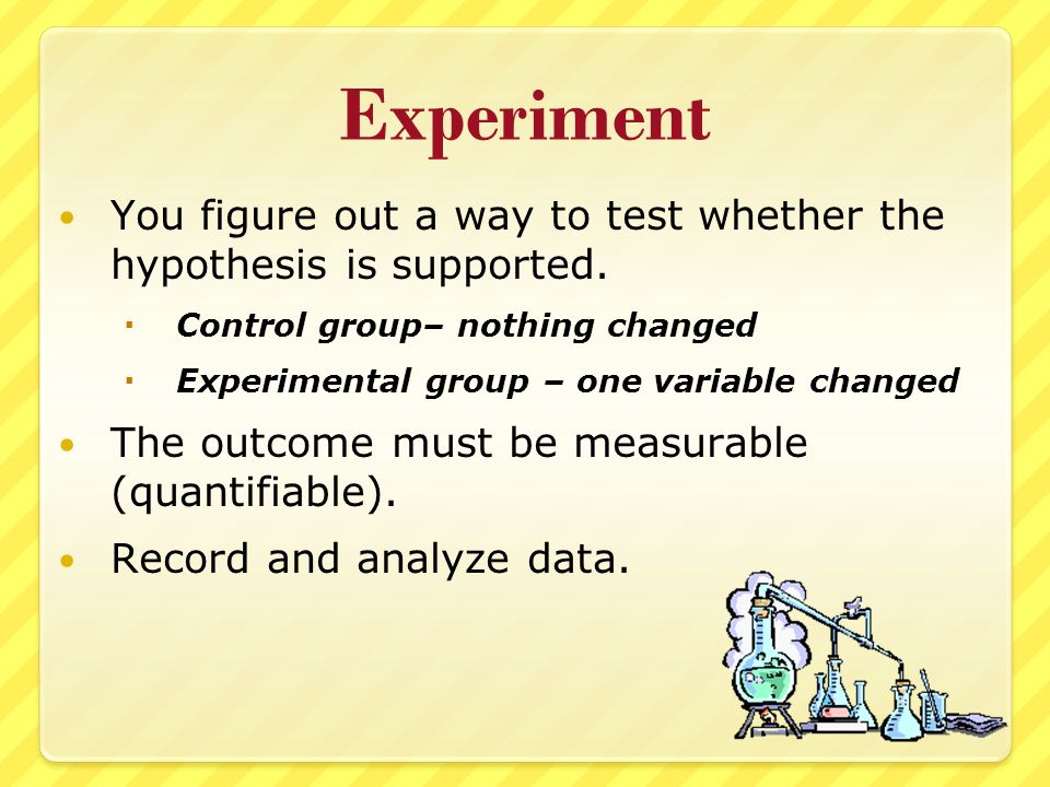 Experiment You figure out a way to test whether the hypothesis is supported.