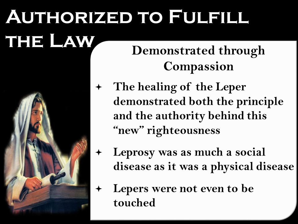 Authorized to Fulfill the Law Demonstrated through Compassion  The healing of the Leper demonstrated both the principle and the authority behind this new righteousness  Leprosy was as much a social disease as it was a physical disease  Lepers were not even to be touched