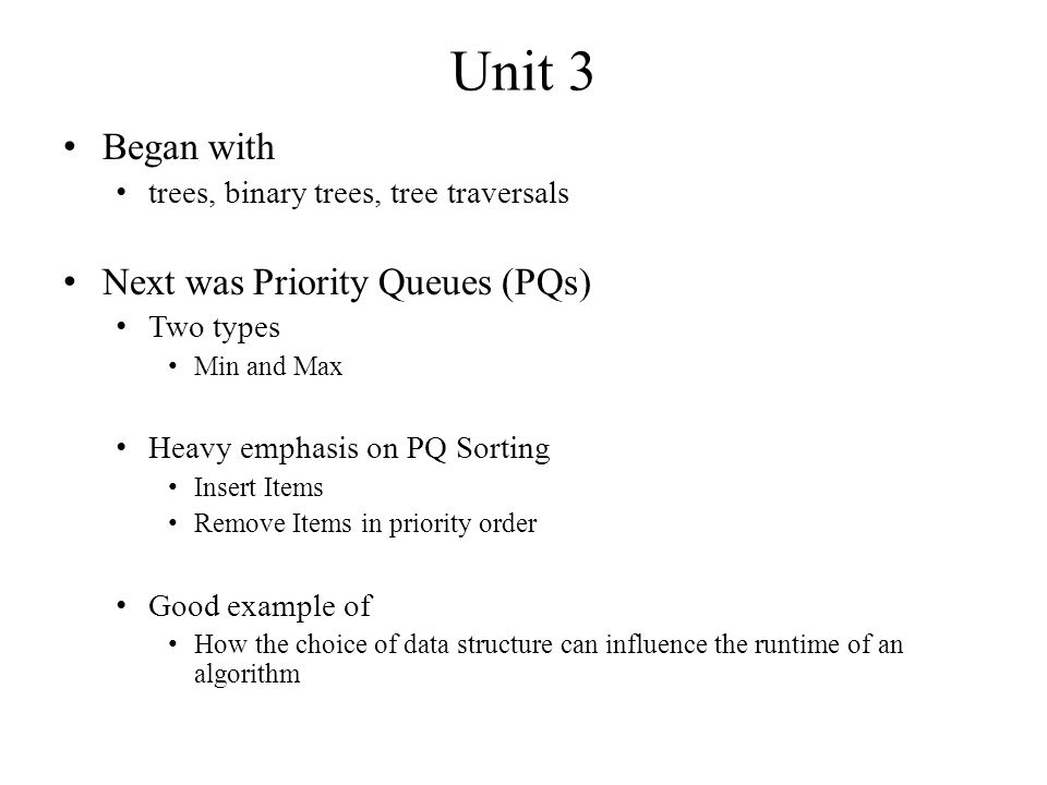 Unit 3 Began with trees, binary trees, tree traversals Next was Priority Queues (PQs) Two types Min and Max Heavy emphasis on PQ Sorting Insert Items Remove Items in priority order Good example of How the choice of data structure can influence the runtime of an algorithm