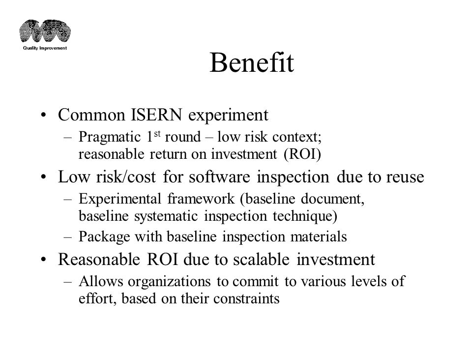 Benefit Common ISERN experiment –Pragmatic 1 st round – low risk context; reasonable return on investment (ROI) Low risk/cost for software inspection due to reuse –Experimental framework (baseline document, baseline systematic inspection technique) –Package with baseline inspection materials Reasonable ROI due to scalable investment –Allows organizations to commit to various levels of effort, based on their constraints