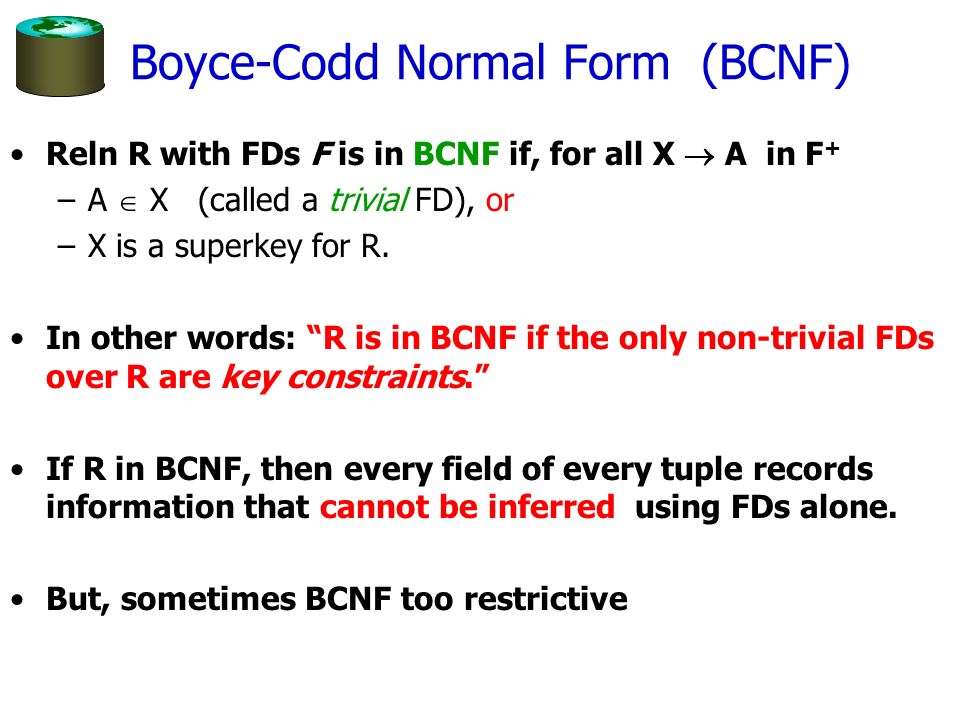 Boyce-Codd Normal Form (BCNF) Reln R with FDs F is in BCNF if, for all X  A in F + –A  X (called a trivial FD), or –X is a superkey for R.