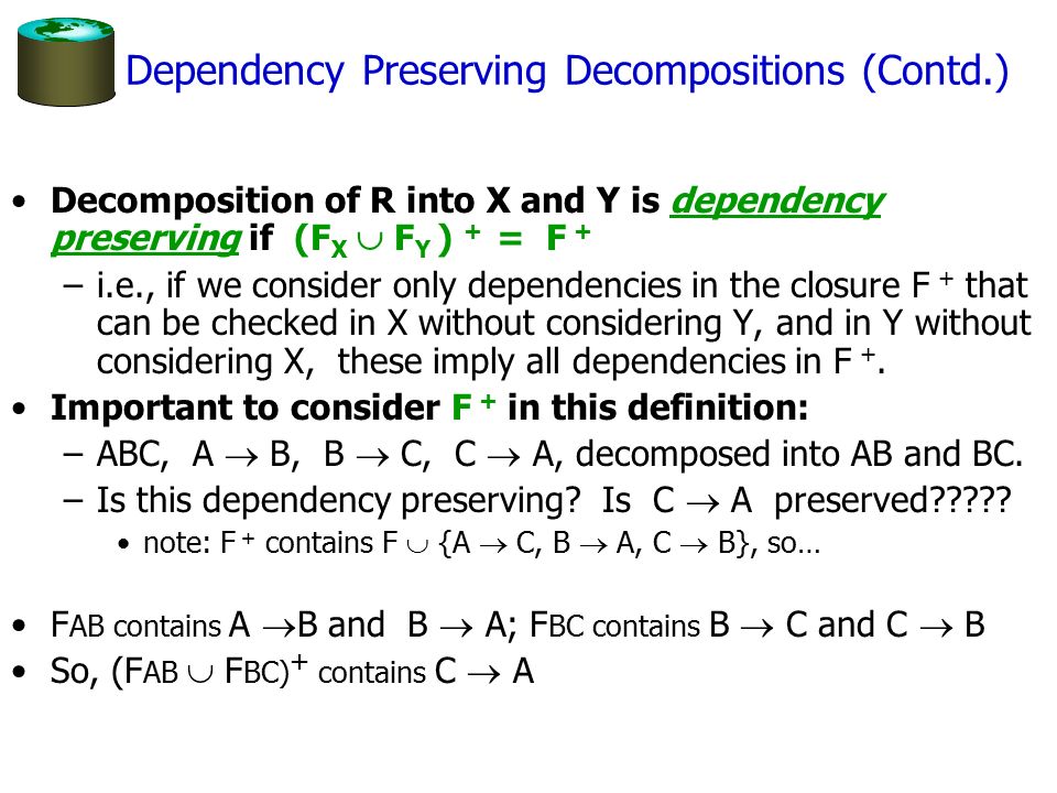 Dependency Preserving Decompositions (Contd.) Decomposition of R into X and Y is dependency preserving if (F X  F Y ) + = F + –i.e., if we consider only dependencies in the closure F + that can be checked in X without considering Y, and in Y without considering X, these imply all dependencies in F +.