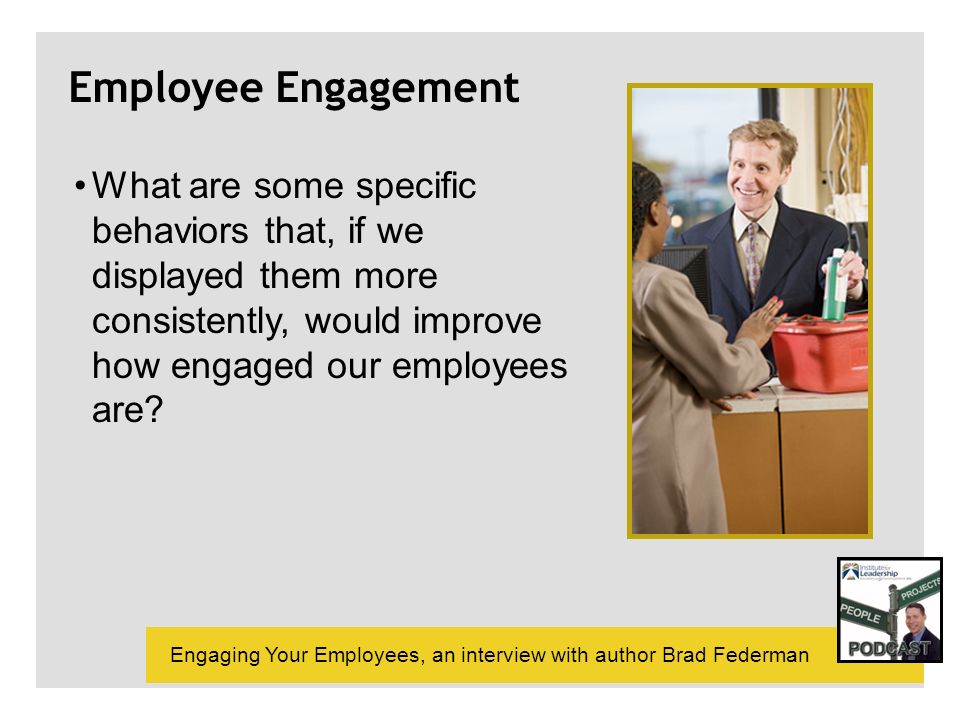 Engaging Your Employees, an interview with author Brad Federman Employee Engagement What are some specific behaviors that, if we displayed them more consistently, would improve how engaged our employees are