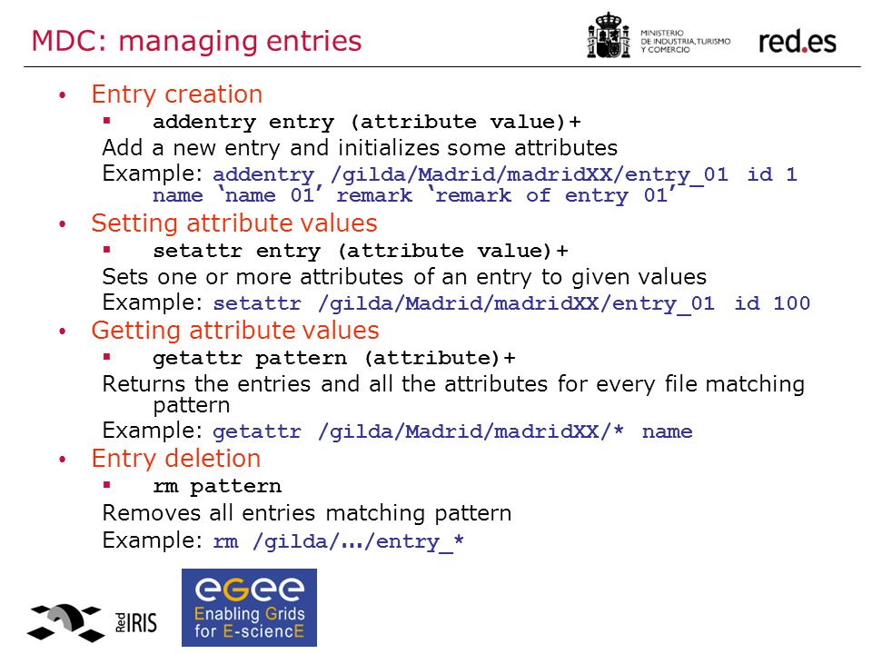 MDC: managing entries Entry creation  addentry entry (attribute value)+ Add a new entry and initializes some attributes Example: addentry /gilda/Madrid/madridXX/entry_01 id 1 name ‘ name 01 ’ remark ‘ remark of entry 01 ’ Setting attribute values  setattr entry (attribute value)+ Sets one or more attributes of an entry to given values Example: setattr /gilda/Madrid/madridXX/entry_01 id 100 Getting attribute values  getattr pattern (attribute)+ Returns the entries and all the attributes for every file matching pattern Example: getattr /gilda/Madrid/madridXX/* name Entry deletion  rm pattern Removes all entries matching pattern Example: rm /gilda/ … /entry_*