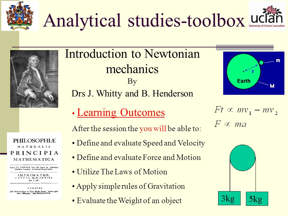 Analytical studies-toolbox Learning Outcomes After the session the you will be able to: Define and evaluate Speed and Velocity Define and evaluate Force and Motion Utilize The Laws of Motion Apply simple rules of Gravitation Evaluate the Weight of an object Introduction to Newtonian mechanics By Drs J.