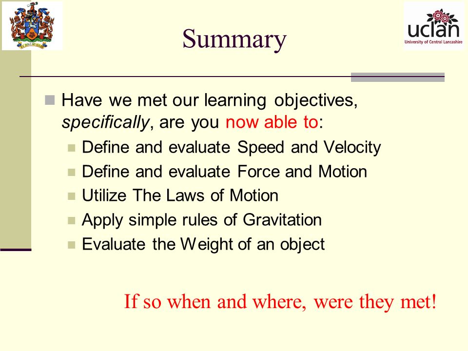 Summary Have we met our learning objectives, specifically, are you now able to: Define and evaluate Speed and Velocity Define and evaluate Force and Motion Utilize The Laws of Motion Apply simple rules of Gravitation Evaluate the Weight of an object If so when and where, were they met!