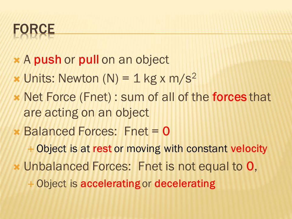  A push or pull on an object  Units: Newton (N) = 1 kg x m/s 2  Net Force (Fnet) : sum of all of the forces that are acting on an object  Balanced Forces: Fnet = 0  Object is at rest or moving with constant velocity  Unbalanced Forces: Fnet is not equal to 0,  Object is accelerating or decelerating