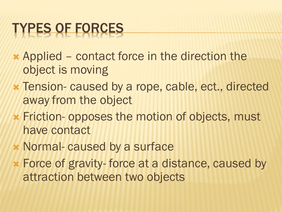  Applied – contact force in the direction the object is moving  Tension- caused by a rope, cable, ect., directed away from the object  Friction- opposes the motion of objects, must have contact  Normal- caused by a surface  Force of gravity- force at a distance, caused by attraction between two objects