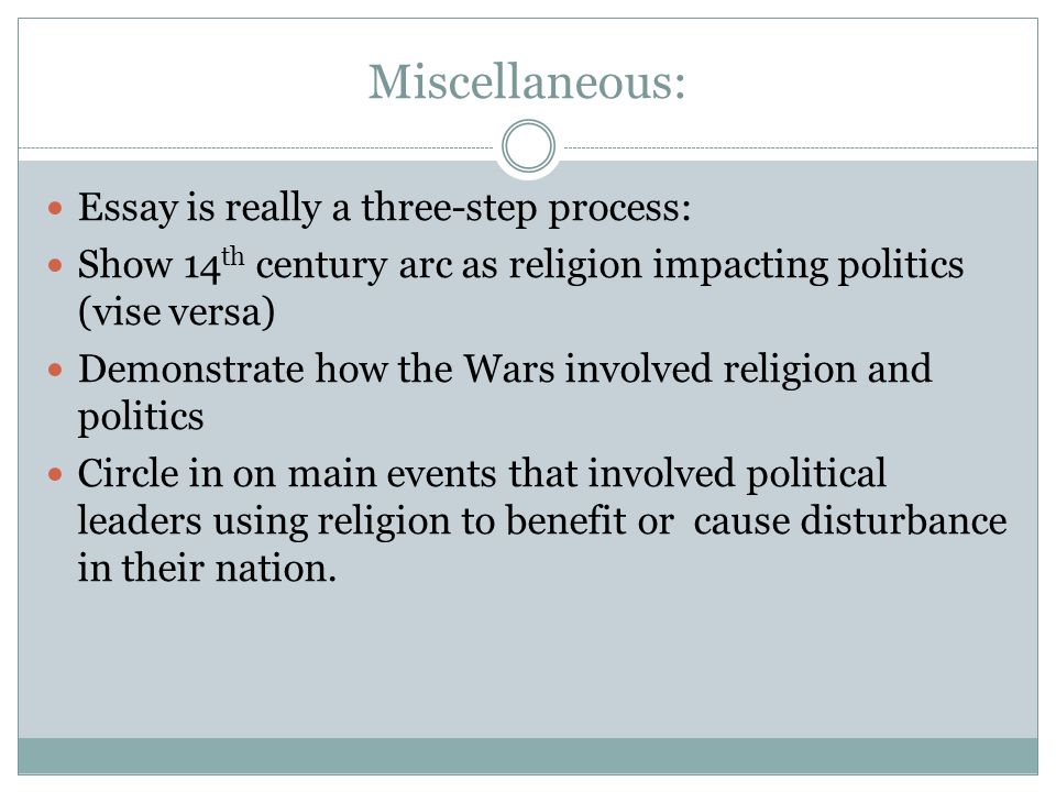 Miscellaneous: Essay is really a three-step process: Show 14 th century arc as religion impacting politics (vise versa) Demonstrate how the Wars involved religion and politics Circle in on main events that involved political leaders using religion to benefit or cause disturbance in their nation.