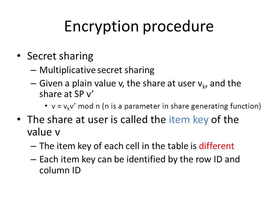 Encryption procedure Secret sharing – Multiplicative secret sharing – Given a plain value v, the share at user v k, and the share at SP v’ v = v k v’ mod n (n is a parameter in share generating function) The share at user is called the item key of the value v – The item key of each cell in the table is different – Each item key can be identified by the row ID and column ID