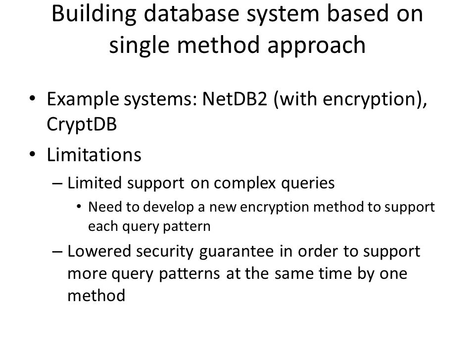 Building database system based on single method approach Example systems: NetDB2 (with encryption), CryptDB Limitations – Limited support on complex queries Need to develop a new encryption method to support each query pattern – Lowered security guarantee in order to support more query patterns at the same time by one method