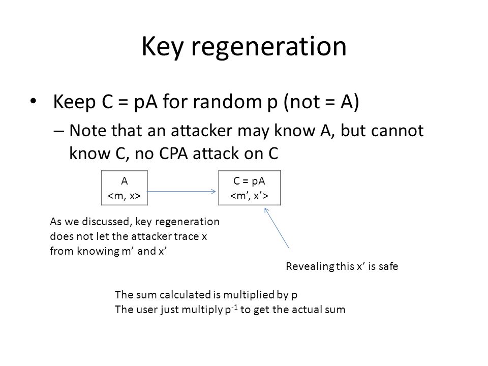 Key regeneration Keep C = pA for random p (not = A) – Note that an attacker may know A, but cannot know C, no CPA attack on C A C = pA As we discussed, key regeneration does not let the attacker trace x from knowing m’ and x’ Revealing this x’ is safe The sum calculated is multiplied by p The user just multiply p -1 to get the actual sum