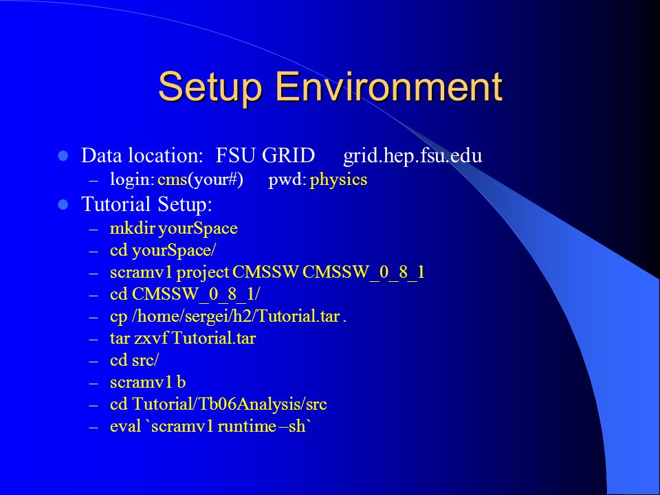 Setup Environment Data location: FSU GRID grid.hep.fsu.edu – login: cms(your#) pwd: physics Tutorial Setup: – mkdir yourSpace – cd yourSpace/ – scramv1 project CMSSW CMSSW_0_8_1 – cd CMSSW_0_8_1/ – cp /home/sergei/h2/Tutorial.tar.