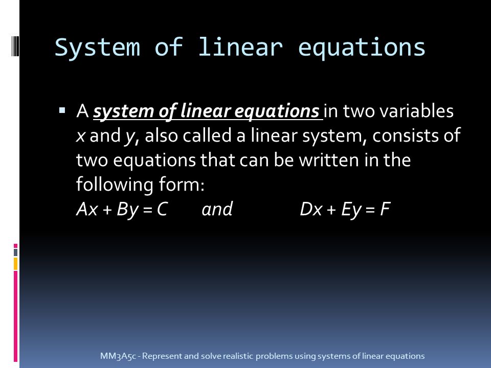 System of linear equations  A system of linear equations in two variables x and y, also called a linear system, consists of two equations that can be written in the following form: Ax + By = CandDx + Ey = F MM3A5c - Represent and solve realistic problems using systems of linear equations