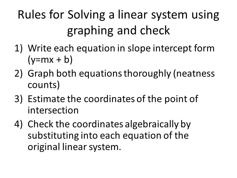Rules for Solving a linear system using graphing and check 1)Write each equation in slope intercept form (y=mx + b) 2)Graph both equations thoroughly (neatness counts) 3)Estimate the coordinates of the point of intersection 4)Check the coordinates algebraically by substituting into each equation of the original linear system.