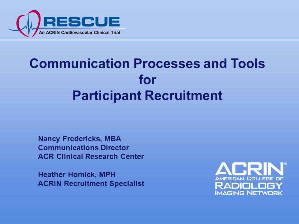 Communication Processes and Tools for Participant Recruitment Nancy Fredericks, MBA Communications Director ACR Clinical Research Center Heather Homick, MPH ACRIN Recruitment Specialist