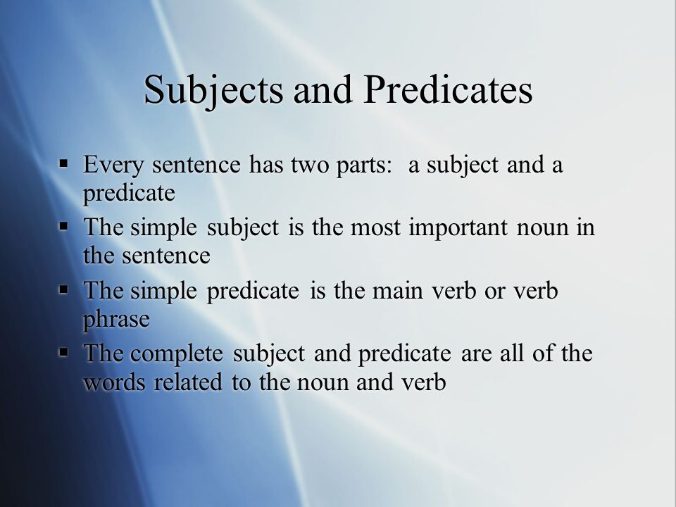 Subjects and Predicates  Every sentence has two parts: a subject and a predicate  The simple subject is the most important noun in the sentence  The simple predicate is the main verb or verb phrase  The complete subject and predicate are all of the words related to the noun and verb  Every sentence has two parts: a subject and a predicate  The simple subject is the most important noun in the sentence  The simple predicate is the main verb or verb phrase  The complete subject and predicate are all of the words related to the noun and verb