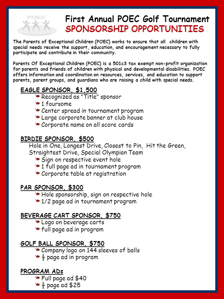 EAGLE SPONSOR, $1,500 Recognized as Title sponsor 1 foursome Center spread in tournament program Large corporate banner at club house Corporate name on all score cards BIRDIE SPONSOR, $500 Hole in One, Longest Drive, Closest to Pin, Hit the Green, Straightest Drive, Special Olympian Team Sign on respective event hole 1 full page ad in tournament program Corporate table at registration PAR SPONSOR, $300 Hole sponsorship, sign on respective hole 1/2 page ad in tournament program BEVERAGE CART SPONSOR, $750 Logo on beverage carts full page ad in program GOLF BALL SPONSOR, $750 Company logo on 144 sleeves of balls ½ page ad in program PROGRAM ADs Full page ad $40 ½ page ad $25 The Parents of Exceptional Children (POEC) works to ensure that all children with special needs receive the support, education, and encouragement necessary to fully participate and contribute in their community.