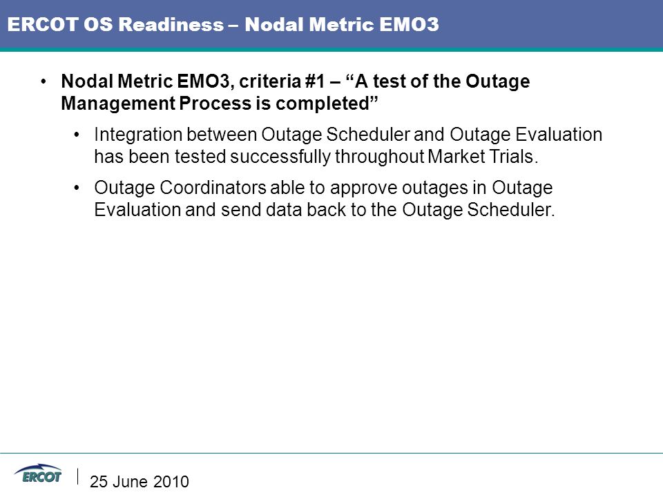 ERCOT OS Readiness – Nodal Metric EMO3 Nodal Metric EMO3, criteria #1 – A test of the Outage Management Process is completed Integration between Outage Scheduler and Outage Evaluation has been tested successfully throughout Market Trials.