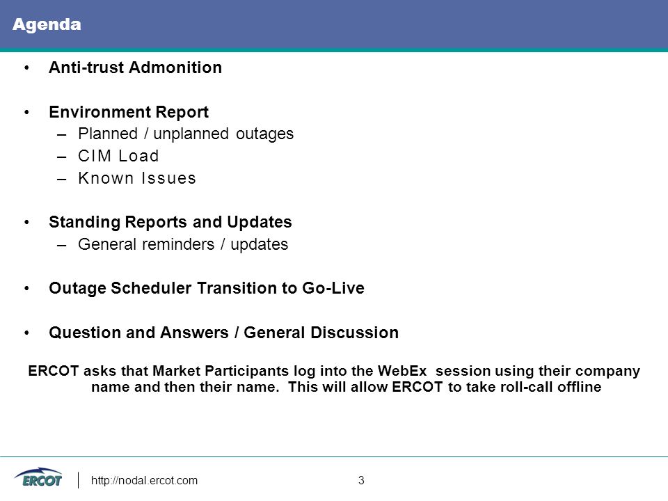 3 Agenda Anti-trust Admonition Environment Report –Planned / unplanned outages –CIM Load –Known Issues Standing Reports and Updates –General reminders / updates Outage Scheduler Transition to Go-Live Question and Answers / General Discussion ERCOT asks that Market Participants log into the WebEx session using their company name and then their name.
