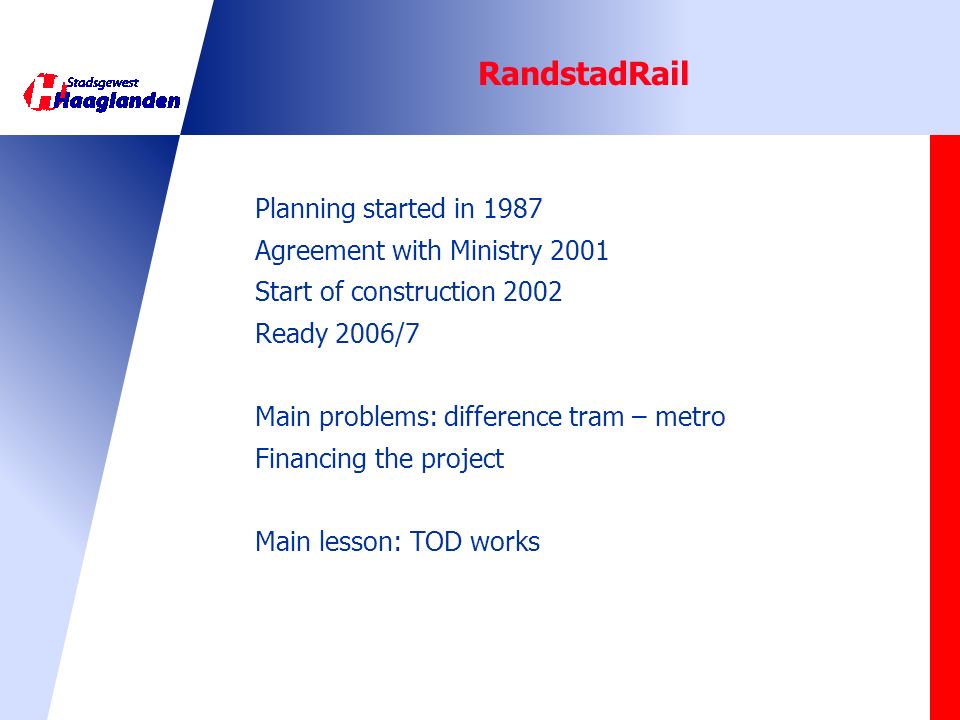 RandstadRail Planning started in 1987 Agreement with Ministry 2001 Start of construction 2002 Ready 2006/7 Main problems: difference tram – metro Financing the project Main lesson: TOD works