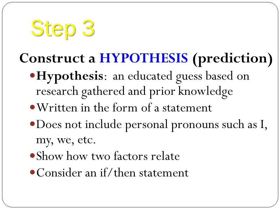 Step 3 Construct a HYPOTHESIS (prediction) Hypothesis: an educated guess based on research gathered and prior knowledge Written in the form of a statement Does not include personal pronouns such as I, my, we, etc.